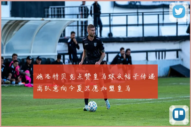 施洛特贝克点赞皇马球衣帖子传递离队意向今夏只愿加盟皇马
