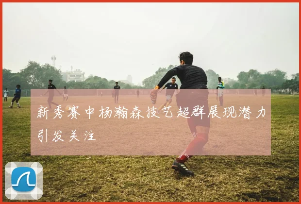 新秀赛中杨瀚森技艺超群展现潜力引发关注