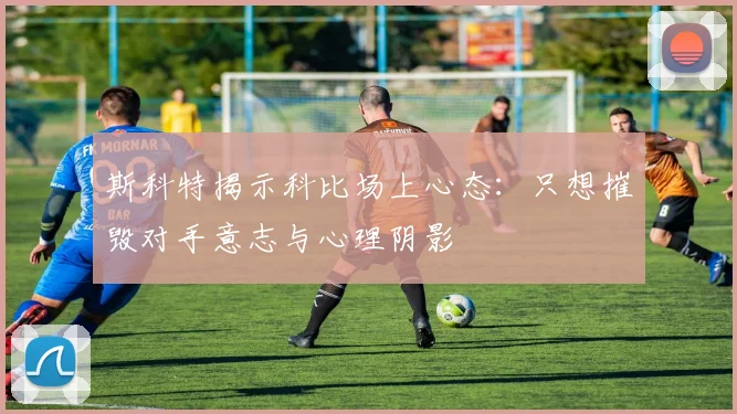 斯科特揭示科比场上心态：只想摧毁对手意志与心理阴影