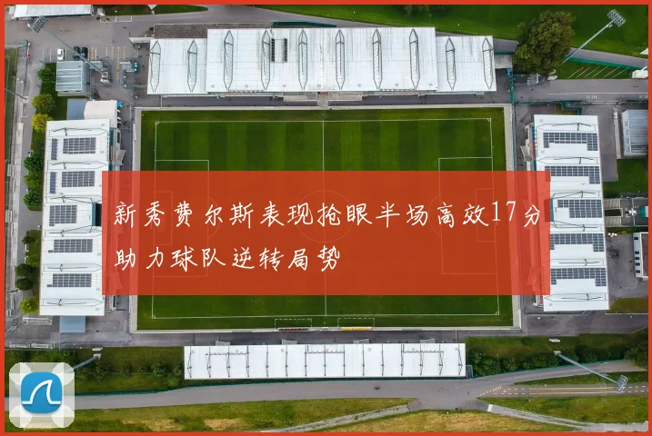 新秀费尔斯表现抢眼半场高效17分助力球队逆转局势