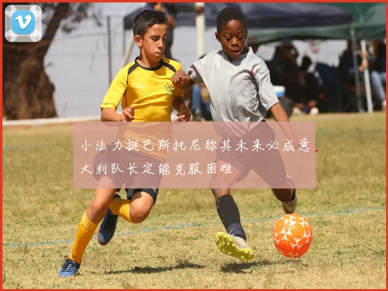小法力挺巴斯托尼称其未来必成意大利队长定能克服困难
