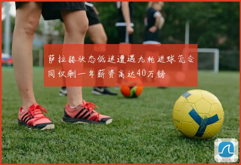 萨拉赫状态低迷遭遇九轮进球荒合同仅剩一年薪资高达40万镑