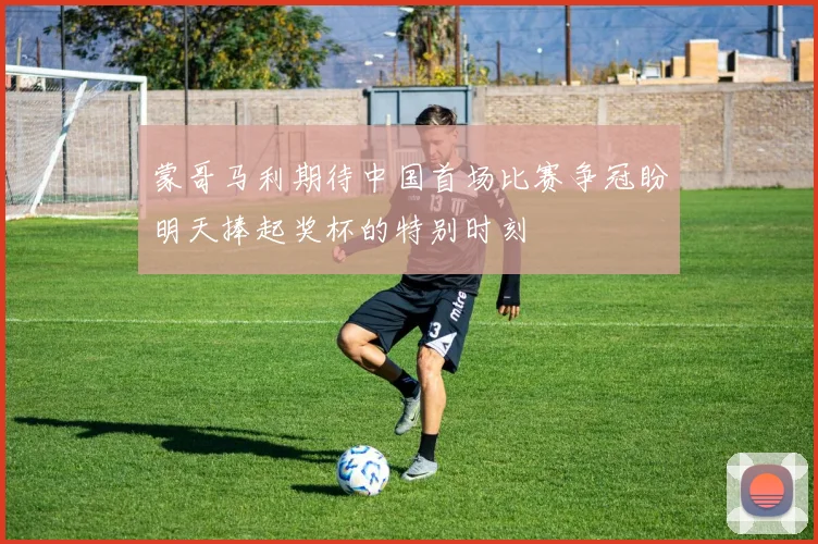 蒙哥马利期待中国首场比赛争冠盼明天捧起奖杯的特别时刻