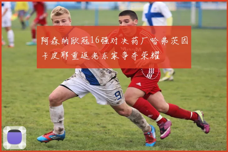 阿森纳欧冠16强对决药厂哈弗茨因卡皮耶重返老东家争夺荣耀