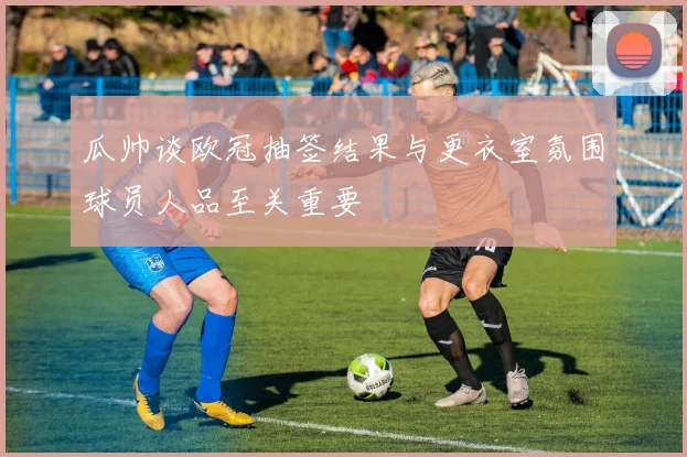 瓜帅谈欧冠抽签结果与更衣室氛围球员人品至关重要