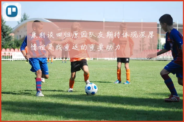 康利谈回归原因队友期待体现深厚情谊是我重返的重要动力