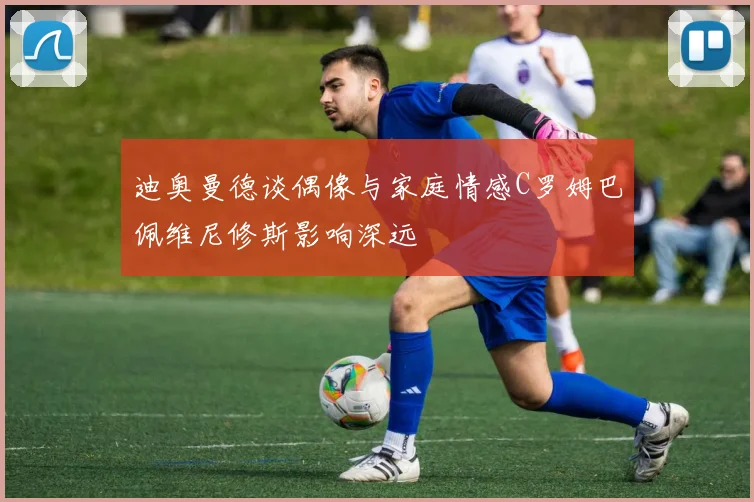 迪奥曼德谈偶像与家庭情感C罗姆巴佩维尼修斯影响深远