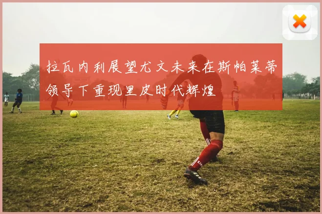 拉瓦内利展望尤文未来在斯帕莱蒂领导下重现里皮时代辉煌