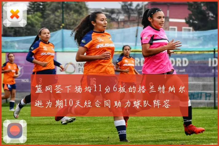 篮网签下场均11分6板的格兰特纳尔逊为期10天短合同助力球队阵容